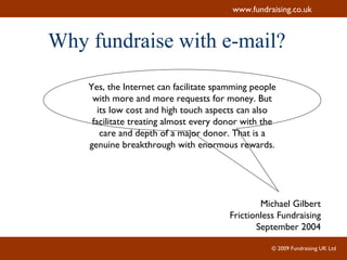 Why fundraise with e-mail? Yes, the Internet can facilitate spamming people with more and more requests for money. But its low cost and high touch aspects can also facilitate treating almost every donor with the care and depth of a major donor. That is a genuine breakthrough with enormous rewards. Michael Gilbert Frictionless Fundraising September 2004 