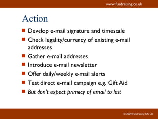 Action Develop e-mail signature and timescale Check legality/currency of existing e-mail addresses Gather e-mail addresses Introduce e-mail newsletter Offer daily/weekly e-mail alerts Test direct e-mail campaign e.g. Gift Aid But don’t expect primacy of email to last 
