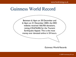 Guinness World Record Between 6.16pm on 30 December and 6.16pm on 31 December 2004, the DEC website received 166,936 donations, raising £10,676,836 for the Tsunami Earthquake Appeal. This is the most money ever donated online in 24 hours. Guinness World Records 