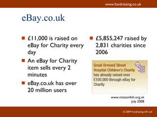 eBay.co.uk £11,000 is raised on eBay for Charity every day  An eBay for Charity item sells every 2 minutes  eBay.co.uk has over 20 million users £5,855,247 raised by 2,831 charities since 2006 www.missionfish.org.uk July 2008 