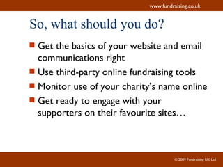 So, what should you do? Get the basics of your website and email communications right Use third-party online fundraising tools Monitor use of your charity’s name online Get ready to engage with your supporters on their favourite sites… 