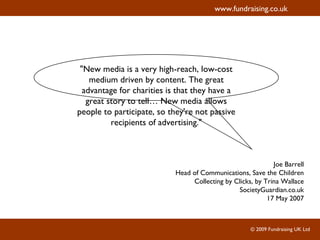 "New media is a very high-reach, low-cost medium driven by content. The great advantage for charities is that they have a great story to tell… New media allows people to participate, so they're not passive recipients of advertising." Joe Barrell Head of Communications, Save the Children Collecting by Clicks, by Trina Wallace SocietyGuardian.co.uk 17 May 2007 