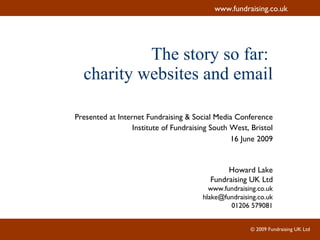 The story so far:  charity websites and email Presented at Internet Fundraising & Social Media Conference Institute of Fundraising South West, Bristol 16 June 2009 Howard Lake Fundraising UK Ltd www.fundraising.co.uk [email_address] 01206 579081 