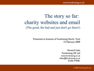The story so far:  charity websites and email (The good, the bad and just don't go there!) Presented at Institute of Fundraising North, York 12 February 2009 Howard Lake Fundraising UK Ltd www.fundraising.co.uk [email_address] 01206 579081 