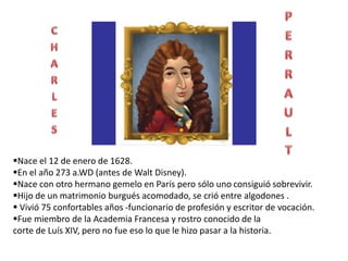Nace el 12 de enero de 1628.
En el año 273 a.WD (antes de Walt Disney).
Nace con otro hermano gemelo en París pero sólo uno consiguió sobrevivir.
Hijo de un matrimonio burgués acomodado, se crió entre algodones .
Vivió 75 confortables años -funcionario de profesión y escritor de vocación.
Fue miembro de la Academia Francesa y rostro conocido de la
corte de Luís XIV, pero no fue eso lo que le hizo pasar a la historia.