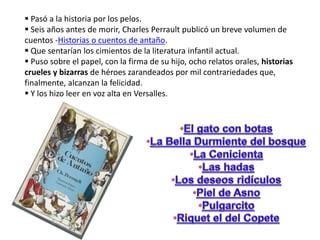  Pasó a la historia por los pelos.
Seis años antes de morir, Charles Perrault publicó un breve volumen de
cuentos -Historias o cuentos de antaño.
Que sentarían los cimientos de la literatura infantil actual.
Puso sobre el papel, con la firma de su hijo, ocho relatos orales, historias
crueles y bizarras de héroes zarandeados por mil contrariedades que,
finalmente, alcanzan la felicidad.
Y los hizo leer en voz alta en Versalles.