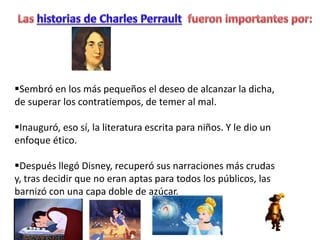 Sembró en los más pequeños el deseo de alcanzar la dicha,
de superar los contratiempos, de temer al mal.
Inauguró, eso sí, la literatura escrita para niños. Y le dio un
enfoque ético.
Después llegó Disney, recuperó sus narraciones más crudas
y, tras decidir que no eran aptas para todos los públicos, las
barnizó con una capa doble de azúcar.