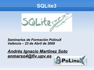 SQLite3




Seminarios de Formación PolinuX
València – 23 de Abril de 2009

Andrés Ignacio Martínez Soto
anmarso4@fiv.upv.es
 