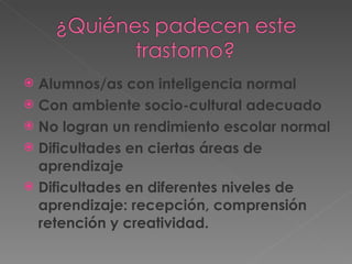 Alumnos/as con inteligencia normal Con ambiente socio-cultural adecuado No logran un rendimiento escolar normal Dificultades en ciertas áreas de aprendizaje Dificultades en diferentes niveles de aprendizaje: recepción, comprensión retención y creatividad. 