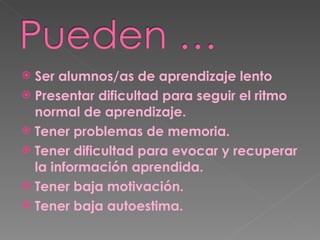 Ser alumnos/as de aprendizaje lento Presentar dificultad para seguir el ritmo normal de aprendizaje. Tener problemas de memoria. Tener dificultad para evocar y recuperar la información aprendida. Tener baja motivación.  Tener baja autoestima. 
