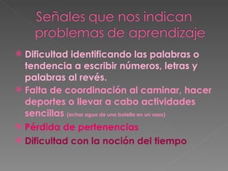 Dificultad identificando las palabras o tendencia a escribir números, letras y palabras al revés. Falta de coordinación al caminar, hacer deportes o llevar a cabo actividades sencillas  (echar agua de una botella en un vaso) Pérdida de pertenencias Dificultad con la noción del tiempo 