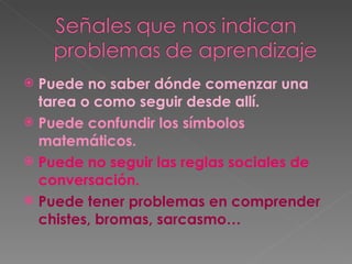 Puede no saber dónde comenzar una tarea o como seguir desde allí. Puede confundir los símbolos matemáticos. Puede no seguir las reglas sociales de conversación. Puede tener problemas en comprender chistes, bromas, sarcasmo… 