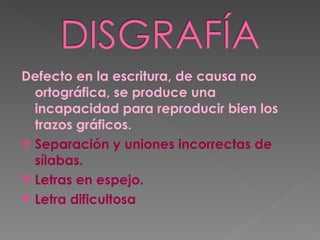 Defecto en la escritura, de causa no ortográfica, se produce una incapacidad para reproducir bien los trazos gráficos. Separación y uniones incorrectas de sílabas. Letras en espejo. Letra dificultosa 