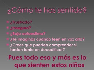 ¿Frustrado? ¿Inseguro? ¿Baja autoestima? ¿Te imaginas cuando leen en voz alta? ¿Crees que pueden comprender si tardan tanto en decodificar? Pues todo eso y más es lo que sienten estos niños 