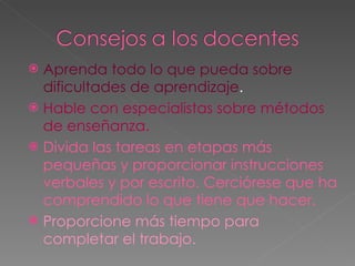 Aprenda todo lo que pueda sobre dificultades de aprendizaje . Hable con especialistas sobre métodos de enseñanza. Divida las tareas en etapas más pequeñas y proporcionar instrucciones verbales y por escrito. Cerciórese que ha comprendido lo que tiene que hacer. Proporcione más tiempo para completar el trabajo. 