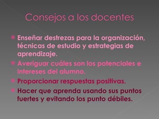 Enseñar destrezas para la organización, técnicas de estudio y estrategias de aprendizaje. Averiguar cuáles son los potenciales e intereses del alumno. Proporcionar respuestas positivas. Hacer que aprenda usando sus puntos fuertes y evitando los punto débiles. 