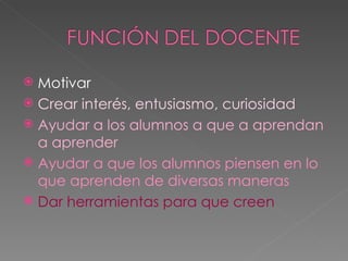 Motivar Crear interés, entusiasmo, curiosidad Ayudar a los alumnos a que a aprendan a aprender Ayudar a que los alumnos piensen en lo que aprenden de diversas maneras Dar herramientas para que creen  