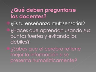 ¿Es tu enseñanza multisensorial? ¿Haces que aprendan usando sus puntos fuertes y evitando los débiles? ¿Sabes que el cerebro retiene mejor la información si se presenta humorísticamente? ¿Qué deben preguntarse los docentes? 