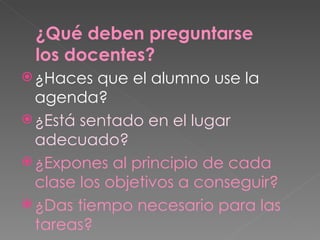 ¿Haces que el alumno use la agenda? ¿Está sentado en el lugar adecuado? ¿Expones al principio de cada clase los objetivos a conseguir? ¿Das tiempo necesario para las tareas? ¿Qué deben preguntarse los docentes? 