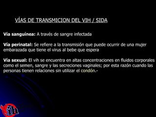 Vía sanguínea:  A través de sangre infectada Vía perinatal:  Se refiere a la transmisión que puede ocurrir de una mujer  embarazada que tiene el virus al bebe que espera Vía sexual:  El vih se encuentra en altas concentraciones en fluidos corporales como el semen, sangre y las secreciones vaginales; por esta razón cuando las personas tienen relaciones sin utilizar el  condón .- VÍAS DE TRANSMICION DEL VIH / SIDA 