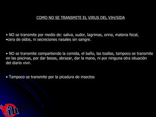 NO se transmite por medio de: saliva, sudor, lagrimas, orina, materia fecal,  cera de oídos, ni secreciones nasales sin sangre. NO se transmite compartiendo la comida, el baño, las toallas, tampoco se transmite  en las piscinas, por dar besos, abrazar, dar la mano, ni por ninguna otra situación  del diario vivir. Tampoco se transmite por la picadura de insectos COMO NO SE TRANSMITE EL VIRUS DEL VIH/SIDA 