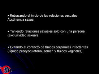 Retrasando el inicio de las relaciones sexuales  Abstinencia sexual  Teniendo relaciones sexuales solo con una persona (exclusividad sexual)  Evitando el contacto de fluidos corporales infectantes  (líquido preeyaculatorio, semen y fluidos vaginales).  