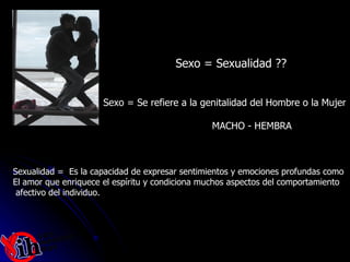 Sexo = Sexualidad ?? Sexo = Se refiere a la genitalidad del Hombre o la Mujer MACHO - HEMBRA Sexualidad =  Es la capacidad de expresar sentimientos y emociones profundas como  El amor que enriquece el espíritu y condiciona muchos aspectos del comportamiento afectivo del individuo. 