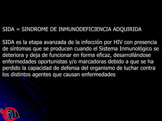 SIDA = SINDROME DE INMUNODEFICIENCIA ADQUIRIDA SIDA es la etapa avanzada de la infección por HIV con presencia  de síntomas que se producen cuando el Sistema Inmunológico se  deteriora y deja de funcionar en forma eficaz, desarrollándose  enfermedades oportunistas y/o marcadoras debido a que se ha  perdido la capacidad de defensa del organismo de luchar contra  los distintos agentes que causan enfermedades  