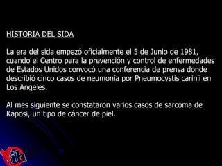 HISTORIA DEL SIDA La era del sida empezó oficialmente el 5 de Junio de 1981,  cuando el Centro para la prevención y control de enfermedades  de Estados Unidos convocó una conferencia de prensa donde  describió cinco casos de neumonía por Pneumocystis carinii en  Los Angeles.  Al mes siguiente se constataron varios casos de sarcoma de  Kaposi, un tipo de cáncer de piel.  