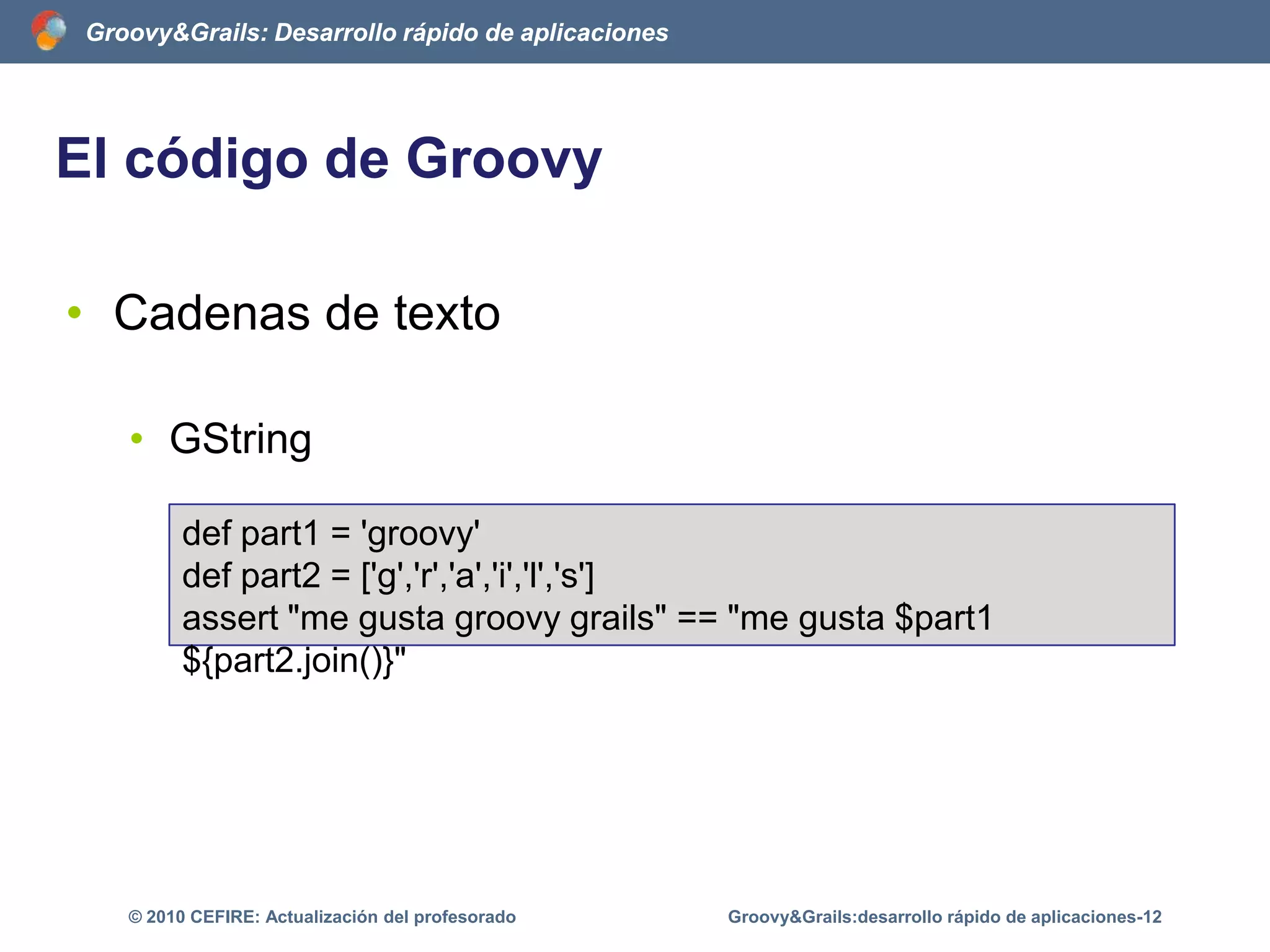 Características de GroovyBrevedad del lenguajeGroovy evita la ceremoníaqueacompaña a JavaAumenta la expresividad del lenguaje(se dice más con menos)ImportaautomáticamentevariospaquetesGroovy&Grails:desarrollo rápido de aplicaciones-7© 2010 CEFIRE: Actualización del profesorado