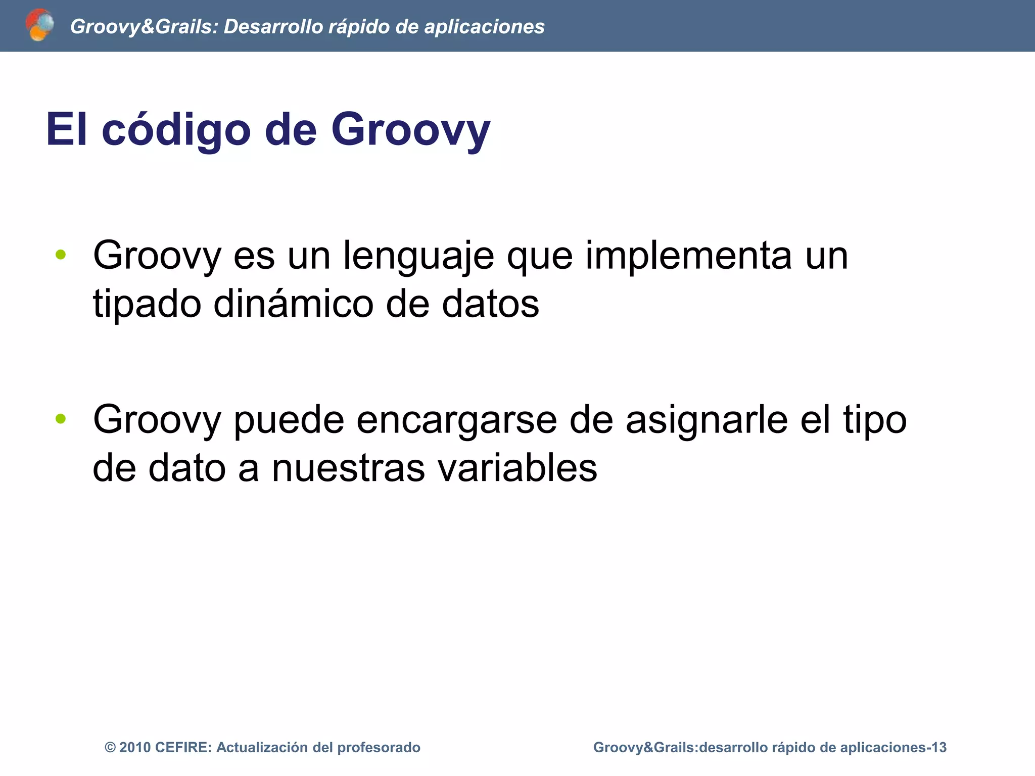 El código de GroovyDeclaración de clasesclass Libro { 	private String tituloLibro (String elTitulo){titulo = elTitulo	}	String getTitulo(){		return titulo	}}Groovy&Grails:desarrollo rápido de aplicaciones-8© 2010 CEFIRE: Actualización del profesorado