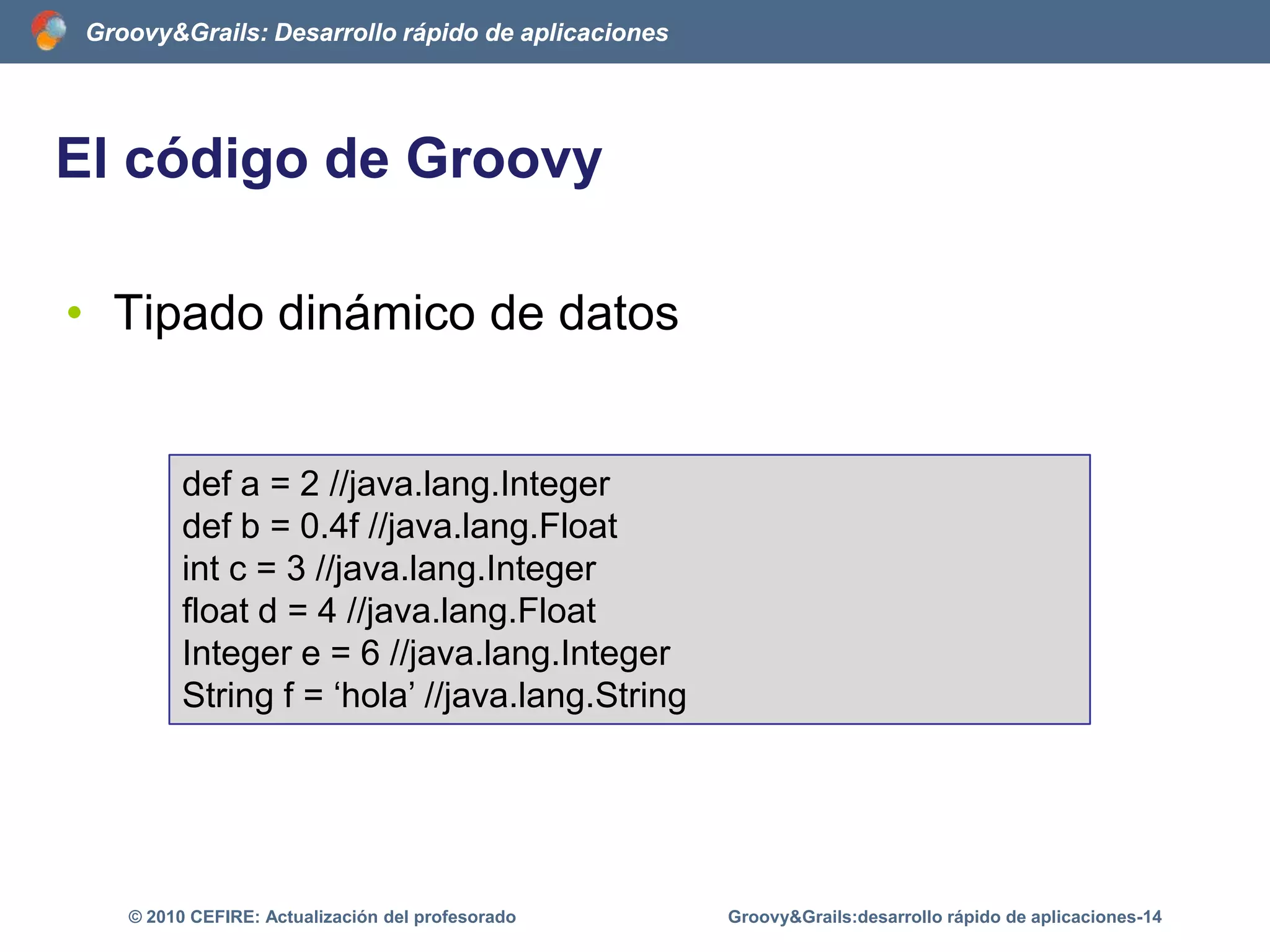 El código de GroovyScripts en GroovyLibrocgg = new Libro('CursoGroovyGrails')assert cgg.getTitulo() == 'CursoGroovyGrails’assert getTituloAlReves(cgg) == 'sliarGyvoorGosruC'String getTituloAlReves(libro) {titulo = libro.getTitulo()	return titulo.reverse()}Groovy&Grails:desarrollo rápido de aplicaciones-9© 2010 CEFIRE: Actualización del profesorado