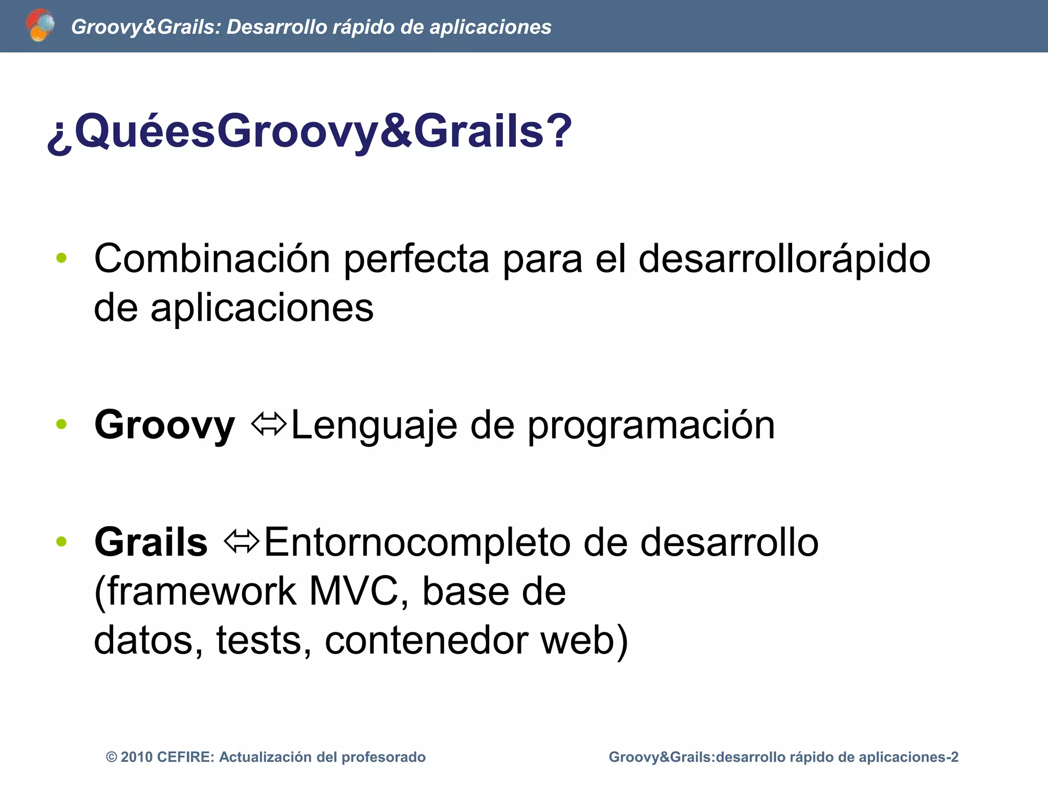 ¿QuéesGroovy&Grails?	Combinación perfecta para el desarrollorápido de aplicacionesGroovy Lenguaje de programaciónGrails Entornocompleto de desarrollo (framework MVC, base de datos, tests, contenedor web)Groovy&Grails:desarrollo rápido de aplicaciones-2© 2010 CEFIRE: Actualización del profesorado