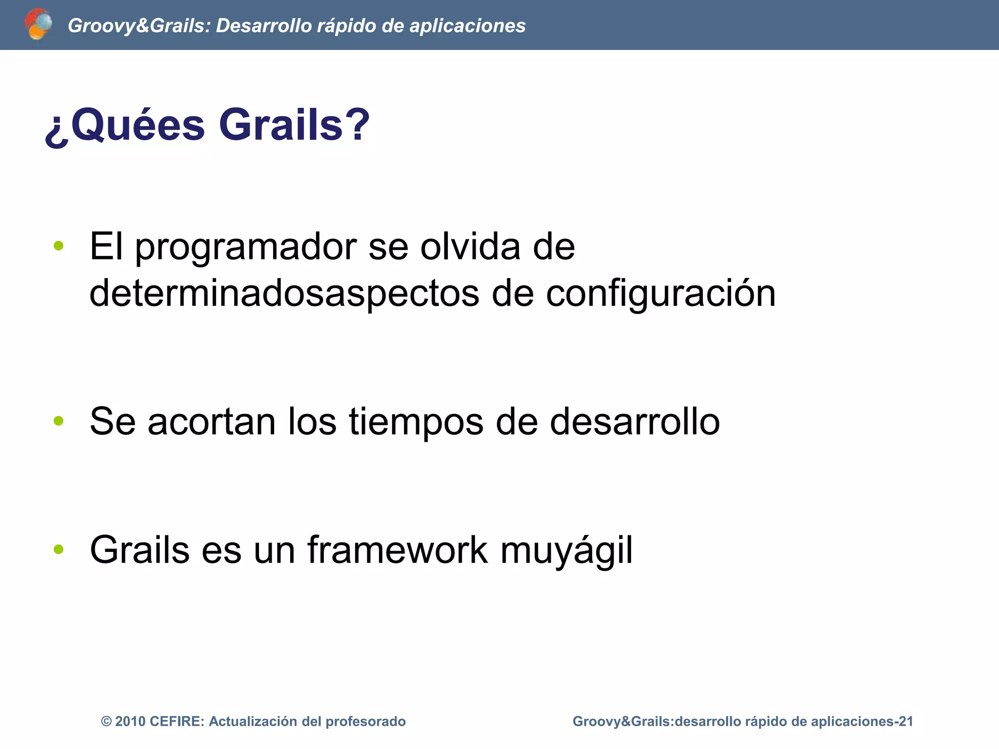 Estructuras de control en GroovyO mediante closuresdef alumnos = ['Pedro','Miguel','Alejandro','Elena']alumnos.each{nombre -> printlnnombre}Groovy&Grails:desarrollo rápido de aplicaciones-16© 2010 CEFIRE: Actualización del profesorado