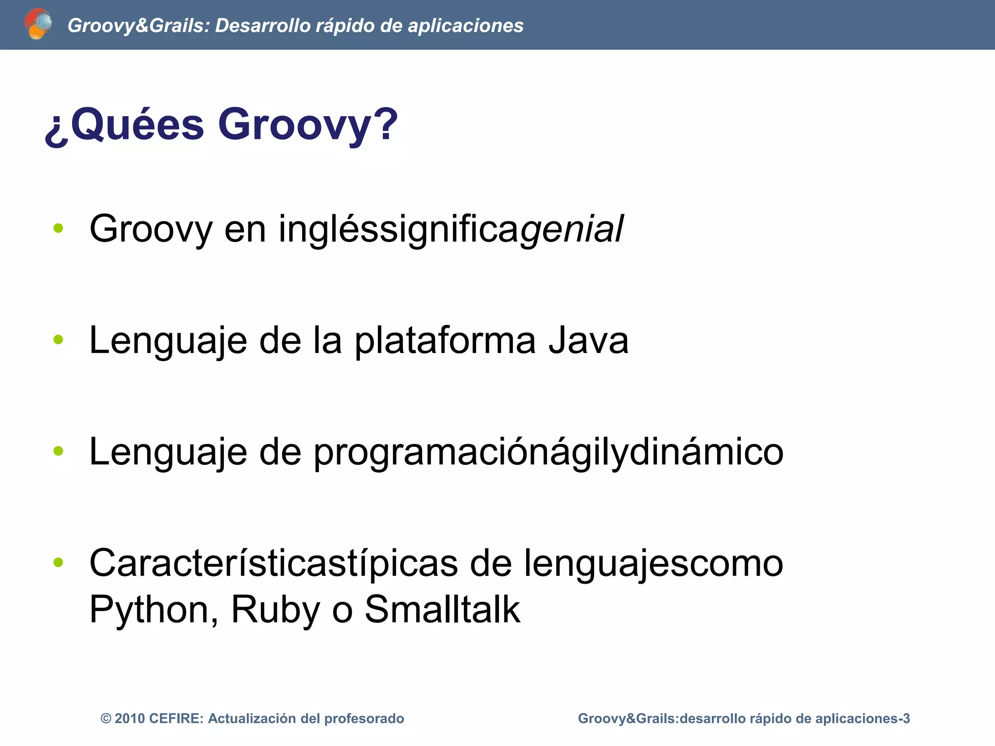 ¿Quées Groovy?	Groovy en ingléssignificagenialLenguaje de la plataforma JavaLenguaje de programaciónágilydinámicoCaracterísticastípicas de lenguajescomo Python, Ruby o SmalltalkGroovy&Grails:desarrollo rápido de aplicaciones-3© 2010 CEFIRE: Actualización del profesorado