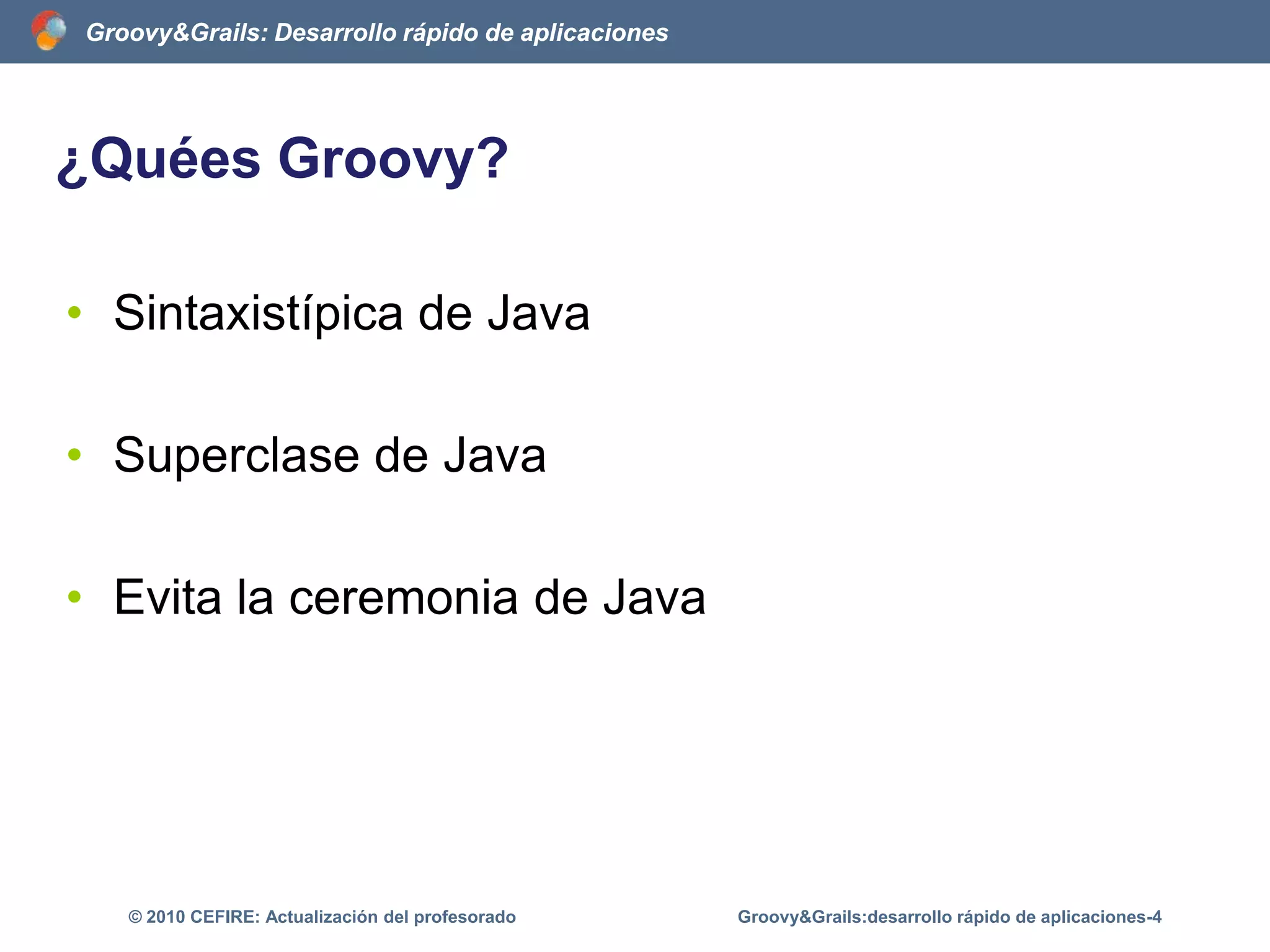 ¿Quées Groovy?	Sintaxistípica de JavaSuperclase de JavaEvita la ceremonia de JavaGroovy&Grails:desarrollo rápido de aplicaciones-4© 2010 CEFIRE: Actualización del profesorado