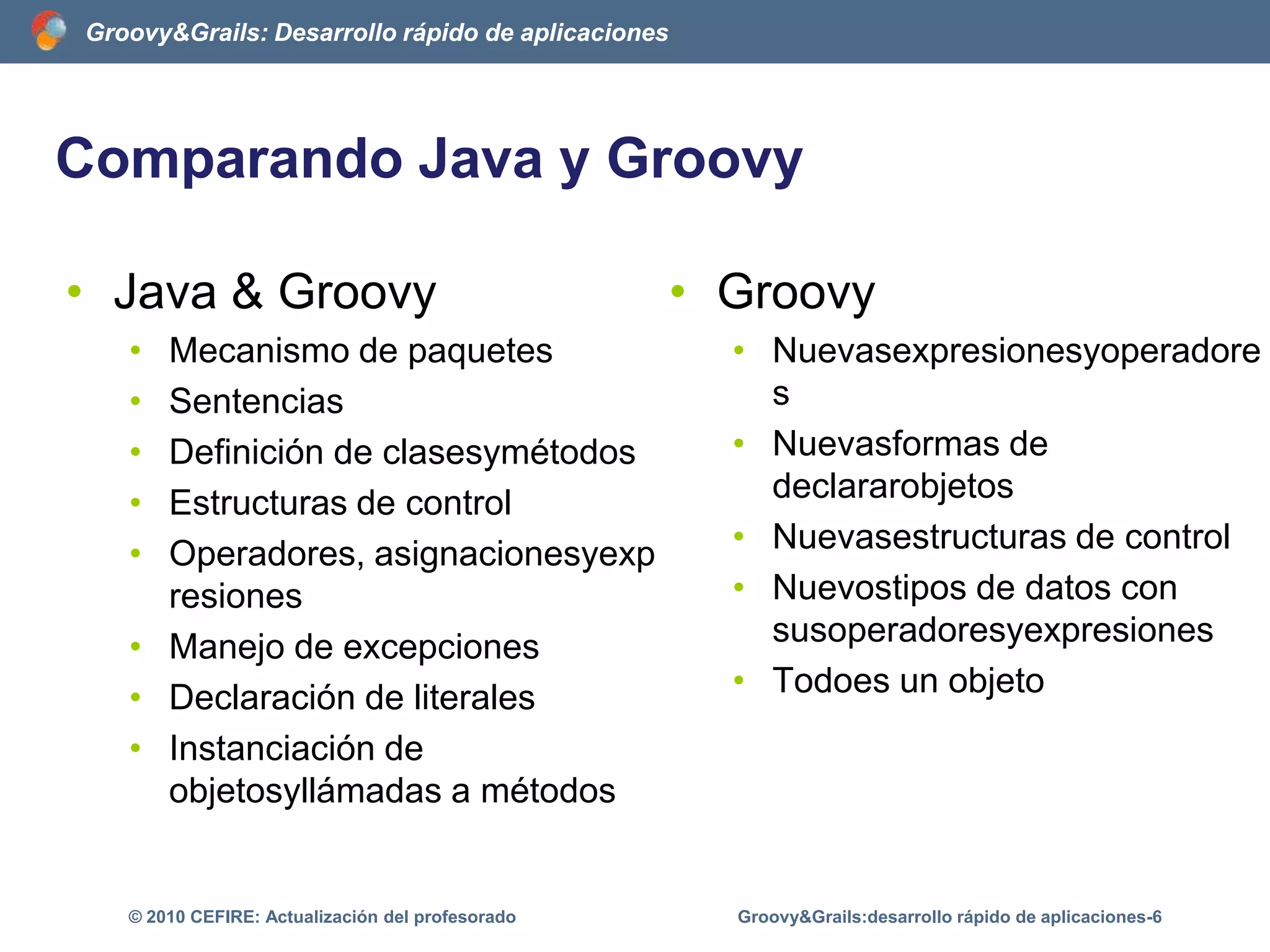 Comparando Java y GroovyJava & GroovyMecanismo de paquetesSentenciasDefinición de clasesymétodosEstructuras de controlOperadores, asignacionesyexpresionesManejo de excepcionesDeclaración de literalesInstanciación de objetosyllámadas a métodosGroovy