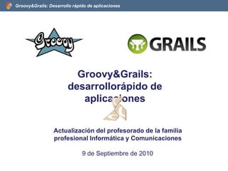 Groovy&Grails: desarrollorápido de aplicaciones Actualización del profesorado de la familia profesional Informática y Comunicaciones 9 de Septiembre de 2010 