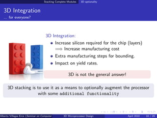 Stacking Complete Modules     3D optionality


  3D Integration
  ... for everyone?



                                     3D Integration:
                                            Increase silicon required for the chip (layers)
                                            =⇒ Increase manufacturing cost
                                            Extra manufacturing steps for bounding.
                                            Impact on yield rates.

                                                       3D is not the general answer!

      3D stacking is to use it as a means to optionally augment the processor
                     with some additional functionality



Alberto Villegas Erce (Seminar on Computer Systems Turku University ) Design
                                                   3D Microprocessor                   April 2010   10 / 29
 