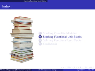 Stacking Functional Unit Blocks


  Index




                                                     1   Stacking Complete Modules
                                                     2   Stacking Functional Unit Blocks
                                                     3   Splitting Functional Unit Blocks
                                                     4   Conclusions




Alberto Villegas Erce (Seminar on Computer Systems Turku University ) Design
                                                   3D Microprocessor                 April 2010   13 / 29
 
