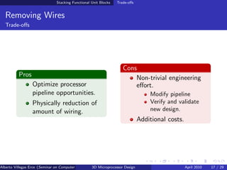 Stacking Functional Unit Blocks   Trade-oﬀs


  Removing Wires
  Trade-oﬀs




                                                                     Cons
          Pros                                                           Non-trivial engineering
                  Optimize processor                                     eﬀort.
                  pipeline opportunities.                                          Modify pipeline
                  Physically reduction of                                          Verify and validate
                  amount of wiring.                                                new design.
                                                                               Additional costs.




Alberto Villegas Erce (Seminar on Computer Systems Turku University ) Design
                                                   3D Microprocessor                               April 2010   17 / 29
 