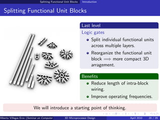 Splitting Functional Unit Blocks   Introduction


  Splitting Functional Unit Blocks

                                                                  Last level
                                                                  Logic gates
                                                                         Split individual functional units
                                                                         across multiple layers.
                                                                         Reorganize the functional unit
                                                                         block =⇒ more compact 3D
                                                                         arragement.

                                                                  Beneﬁts
                                                                      Reduce length of intra-block
                                                                      wiring.
                                                                         Improve operating frequencies.

                          We will introduce a starting point of thinking.
Alberto Villegas Erce (Seminar on Computer Systems Turku University ) Design
                                                   3D Microprocessor                         April 2010   20 / 29
 
