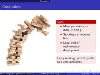 Conclusions


  Conclusions


                                                                         Cons
                                                                             More granularity ⇒
                                                                             more re-dising.
                                                                               Stacking can increase
                                                                               heat.
                                                                               Long level of
                                                                               technological
                                                                               development

                                                                         Every re-design process yields
                                                                         to a cost increment.


Alberto Villegas Erce (Seminar on Computer Systems Turku University ) Design
                                                   3D Microprocessor                           April 2010   27 / 29
 