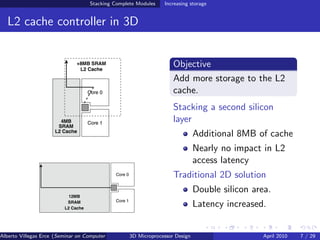 Stacking Complete Modules     Increasing storage


  L2 cache controller in 3D


                                                                     Objective
                                                                     Add more storage to the L2
                                                                     cache.
                                                                     Stacking a second silicon
                                                                     layer
                                                                               Additional 8MB of cache
                                                                               Nearly no impact in L2
                                                                               access latency
                                                                     Traditional 2D solution
                                                                               Double silicon area.
                                                                               Latency increased.


Alberto Villegas Erce (Seminar on Computer Systems Turku University ) Design
                                                   3D Microprocessor                             April 2010   7 / 29
 