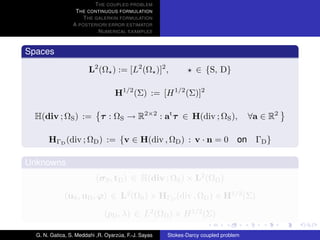 T HE COUPLED PROBLEM
                  T HE CONTINUOUS FORMULATION
                     T HE GALERKIN FORMULATION
                 A POSTERIORI ERROR ESTIMATOR
                           N UMERICAL EXAMPLES



Spaces

                        L2 (Ω ) := [L2 (Ω )]2 ,                  ∈ {S, D}

                                   H1/2 (Σ) := [H 1/2 (Σ)]2

  H(div ; ΩS ) :=            τ : ΩS → R2×2 : at τ ∈ H(div ; ΩS ),                    ∀a ∈ R2

       HΓD (div ; ΩD ) := {v ∈ H(div , ΩD ) : v · n = 0 on ΓD }

Unknowns
                           (σ S , tD ) ∈ H(div ; ΩS ) × L2 (ΩD )

             (uS , uD , ϕ) ∈ L2 (ΩS ) × HΓD (div , ΩD ) × H1/2 (Σ)

                              (pD , λ) ∈ L2 (ΩD ) × H 1/2 (Σ)

  G. N. Gatica, S. Meddahi ,R. Oyarzua, F.-J. Sayas
                                    ´                 Stokes-Darcy coupled problem
 
