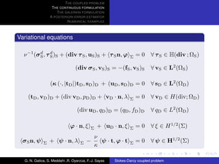 T HE COUPLED PROBLEM
                  T HE CONTINUOUS FORMULATION
                     T HE GALERKIN FORMULATION
                 A POSTERIORI ERROR ESTIMATOR
                           N UMERICAL EXAMPLES



Variational equations

  ν −1 (σ d , τ d )S + (div τ S , uS )S + τ S n, ϕ
          S     S                                             Σ   = 0 ∀ τ S ∈ H(div ; ΩS )

                                 (div σ S , vS )S = −(fS , vS )S          ∀ vS ∈ L2 (ΩS )

                 (κ (·, |tD |)tD , sD )D + (uD , sD )D = 0 ∀ sD ∈ L2 (ΩD )

    (tD , vD )D + (div vD , pD )D + vD · n, λ                 Σ   = 0 ∀ vD ∈ H(div; ΩD )

                                  (div uD , qD )D = (qD , fD )D           ∀ qD ∈ L2 (ΩD )

                             ϕ · n, ξ     Σ   + uD · n, ξ     Σ   = 0 ∀ ξ ∈ H 1/2 (Σ)
                                            ν
  σ S n, ψ   Σ   + ψ · n, λ         Σ   −     ψ · t, ϕ · t    Σ   = 0 ∀ ψ ∈ H1/2 (Σ)
                                            κ

  G. N. Gatica, S. Meddahi ,R. Oyarzua, F.-J. Sayas
                                    ´                 Stokes-Darcy coupled problem
 