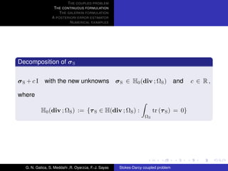 T HE COUPLED PROBLEM
                  T HE CONTINUOUS FORMULATION
                     T HE GALERKIN FORMULATION
                 A POSTERIORI ERROR ESTIMATOR
                           N UMERICAL EXAMPLES




Decomposition of σ S


σ S + c I with the new unknowns σ S ∈ H0 (div ; ΩS ) and                                 c ∈ R,

where

           H0 (div ; ΩS ) := {τ S ∈ H(div ; ΩS ) :                      tr (τ S ) = 0}
                                                                   ΩS




  G. N. Gatica, S. Meddahi ,R. Oyarzua, F.-J. Sayas
                                    ´                 Stokes-Darcy coupled problem
 