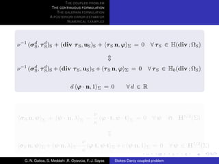 T HE COUPLED PROBLEM
                   T HE CONTINUOUS FORMULATION
                      T HE GALERKIN FORMULATION
                  A POSTERIORI ERROR ESTIMATOR
                            N UMERICAL EXAMPLES




ν −1 (σ d , τ d )S + (div τ S , uS )S + τ S n, ϕ
        S     S                                                 Σ     = 0       ∀ τ S ∈ H(div ; ΩS )



ν −1 (σ d , τ d )S + (div τ S , uS )S + τ S n, ϕ
        S     S                                               Σ     = 0     ∀ τ S ∈ H0 (div ; ΩS )


                               d ϕ · n, 1      Σ   = 0         ∀d ∈ R



                                             ν
 σ S n, ψ    Σ   + ψ · n, λ         Σ   −      ϕ · t, ψ · t       Σ   = 0       ∀ψ      in   H1/2 (Σ)
                                             κ


                                      ν
 σ S n, ψ    Σ   + ψ·n, λ       Σ−      ϕ·t, ψ·t       Σ   + c ψ·n, 1       Σ   = 0     ∀ ψ ∈ H1/2 (Σ)
                                      κ
   G. N. Gatica, S. Meddahi ,R. Oyarzua, F.-J. Sayas
                                     ´                   Stokes-Darcy coupled problem
 