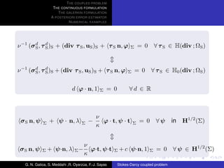 T HE COUPLED PROBLEM
                   T HE CONTINUOUS FORMULATION
                      T HE GALERKIN FORMULATION
                  A POSTERIORI ERROR ESTIMATOR
                            N UMERICAL EXAMPLES




ν −1 (σ d , τ d )S + (div τ S , uS )S + τ S n, ϕ
        S     S                                                 Σ     = 0       ∀ τ S ∈ H(div ; ΩS )



ν −1 (σ d , τ d )S + (div τ S , uS )S + τ S n, ϕ
        S     S                                               Σ     = 0     ∀ τ S ∈ H0 (div ; ΩS )


                               d ϕ · n, 1      Σ   = 0         ∀d ∈ R



                                             ν
 σ S n, ψ    Σ   + ψ · n, λ         Σ   −      ϕ · t, ψ · t       Σ   = 0       ∀ψ      in   H1/2 (Σ)
                                             κ


                                      ν
 σ S n, ψ    Σ   + ψ·n, λ       Σ−      ϕ·t, ψ·t       Σ   + c ψ·n, 1       Σ   = 0     ∀ ψ ∈ H1/2 (Σ)
                                      κ
   G. N. Gatica, S. Meddahi ,R. Oyarzua, F.-J. Sayas
                                     ´                   Stokes-Darcy coupled problem
 