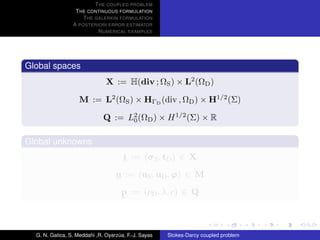 T HE COUPLED PROBLEM
                  T HE CONTINUOUS FORMULATION
                     T HE GALERKIN FORMULATION
                 A POSTERIORI ERROR ESTIMATOR
                           N UMERICAL EXAMPLES




Global spaces
                               X := H(div ; ΩS ) × L2 (ΩD )

                    M := L2 (ΩS ) × HΓD (div , ΩD ) × H1/2 (Σ)

                              Q := L2 (ΩD ) × H 1/2 (Σ) × R
                                    0


Global unknowns
                                      t := (σ S , tD ) ∈ X
                                   u := (uS , uD , ϕ) ∈ M
                                     p := (pD , λ, c) ∈ Q



  G. N. Gatica, S. Meddahi ,R. Oyarzua, F.-J. Sayas
                                    ´                 Stokes-Darcy coupled problem
 